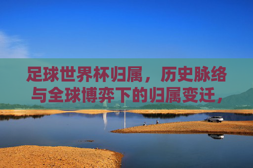 足球世界杯归属,历史脉络与全球博弈下的归属变迁,足球世界杯归属,历史脉络与全球博弈下的归属变迁