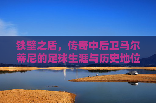 铁壁之盾,传奇中后卫马尔蒂尼的足球生涯与历史地位
