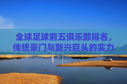 全球足球前五俱乐部排名,传统豪门与新兴巨头的实力博弈,全球足球前五俱乐部排名,传统豪门与新兴巨头的实力博弈