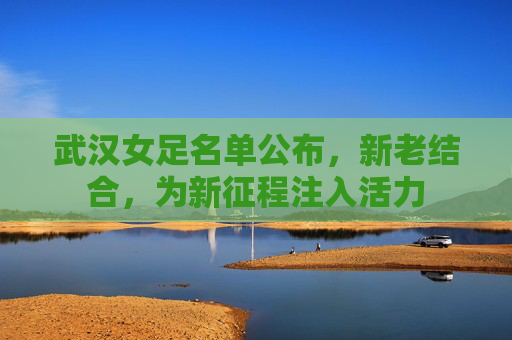 武汉女足名单公布，新老结合，为新征程注入活力