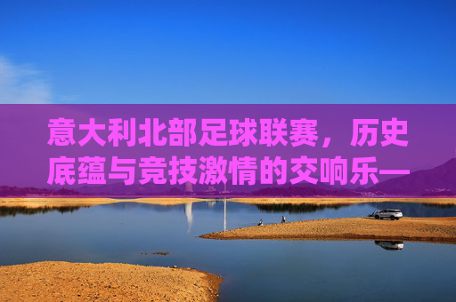 意大利北部足球联赛，历史底蕴与竞技激情的交响乐——意甲传统强队的竞技图景与地域文化