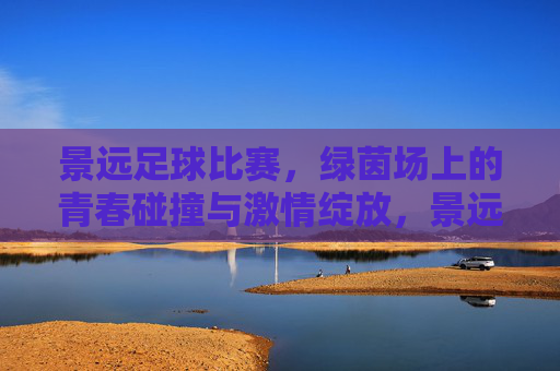 景远足球比赛,绿茵场上的青春碰撞与激情绽放,景远足球比赛,绿茵场上的青春碰撞与激情绽放