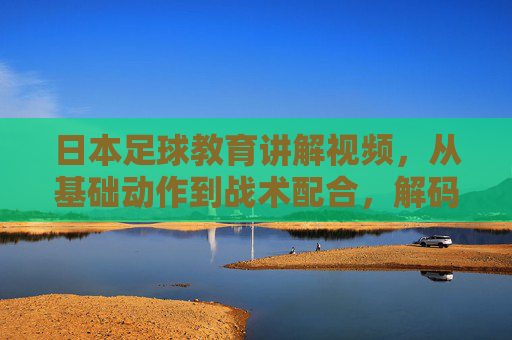 日本足球教育讲解视频,从基础动作到战术配合,解码日本足球青训的技术密码,日本足球青训视频,从基础动作到战术配合,解码技术密码