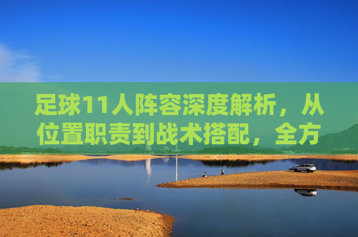 足球11人阵容深度解析,从位置职责到战术搭配,全方位讲解各位置作用与实战应用