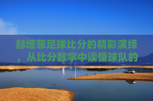 赫塔菲足球比分的精彩演绎，从比分数字中读懂球队的竞技魅力与故事