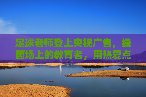 足球老师登上央视广告,绿茵场上的教育者,用热爱点亮荧屏