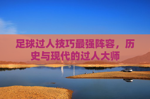 足球过人技巧最强阵容,历史与现代的过人大师