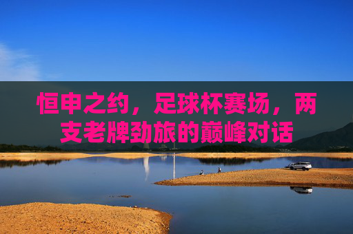 恒申之约,足球杯赛场,两支老牌劲旅的巅峰对话