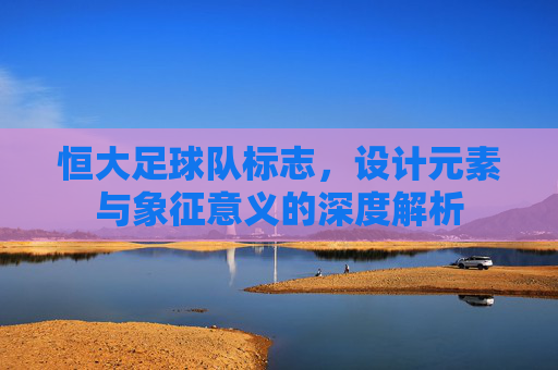 恒大足球队标志，设计元素与象征意义的深度解析