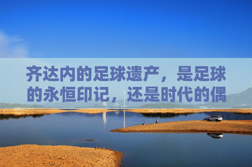 齐达内的足球遗产,是足球的永恒印记,还是时代的偶然?