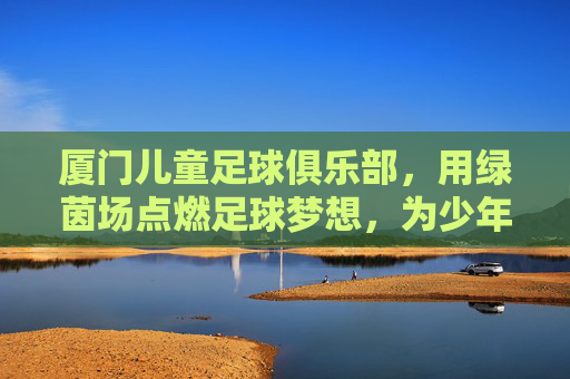 厦门儿童足球俱乐部，用绿茵场点燃足球梦想，为少年铺就成长之路