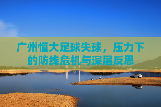 广州恒大足球失球，压力下的防线危机与深层反思