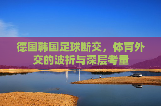 德国韩国足球断交,体育外交的波折与深层考量