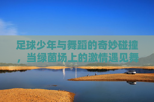 足球少年与舞蹈的奇妙碰撞，当绿茵场上的激情遇见舞台上的韵律