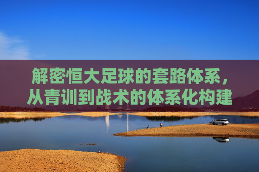 解密恒大足球的套路体系，从青训到战术的体系化构建与挑战