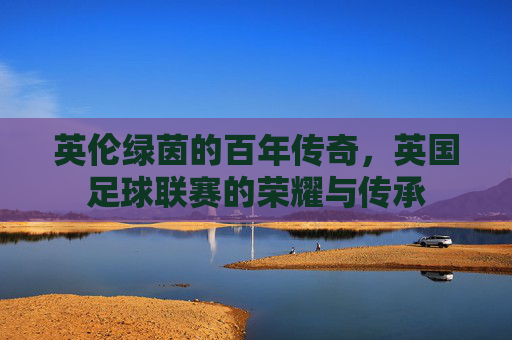 英伦绿茵的百年传奇，英国足球联赛的荣耀与传承