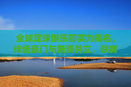 全球足球俱乐部实力排名,传统豪门与新贵并立,联赛格局重塑全球足坛竞争新秩序