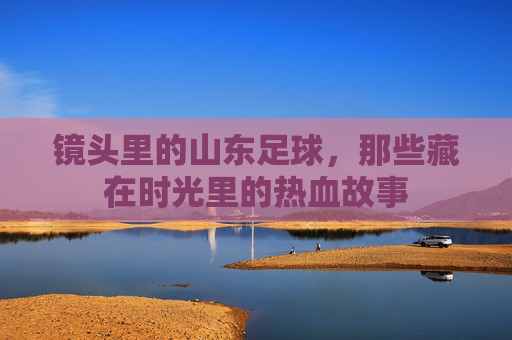 镜头里的山东足球,那些藏在时光里的热血故事