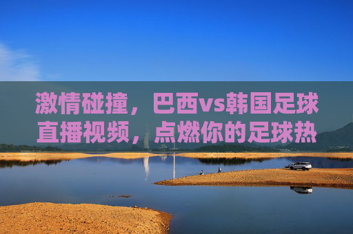 激情碰撞，巴西vs韩国足球直播视频，点燃你的足球热情