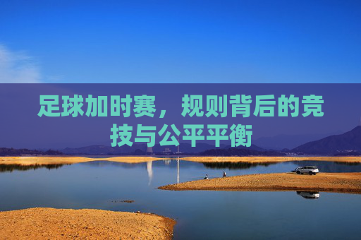 足球加时赛,规则背后的竞技与公平平衡