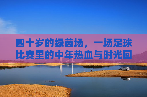 四十岁的绿茵场,一场足球比赛里的中年热血与时光回响