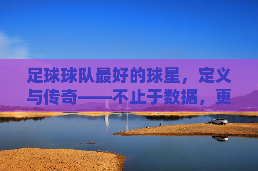 足球球队最好的球星，定义与传奇——不止于数据，更在于对球队的灵魂引领