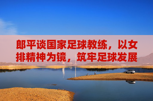 郎平谈国家足球教练,以女排精神为镜,筑牢足球发展的教练基石,郎平谈国家足球教练,以女排精神为镜筑牢足球发展的教练基石