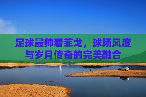 足球最帅看菲戈，球场风度与岁月传奇的完美融合
