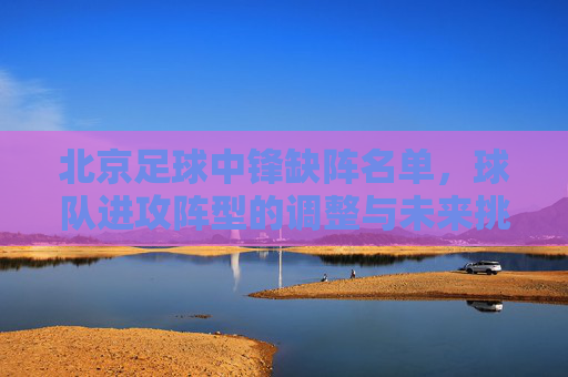 北京足球中锋缺阵名单,球队进攻阵型的调整与未来挑战的显现