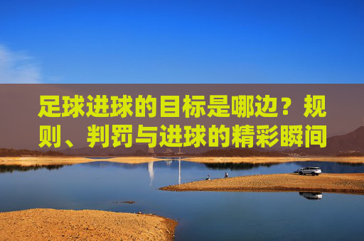 足球进球的目标是哪边?规则、判罚与进球的精彩瞬间