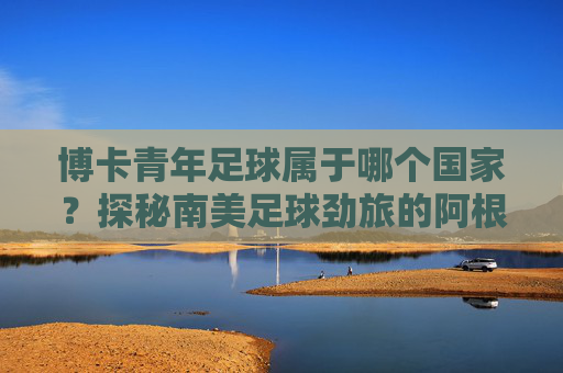 博卡青年足球属于哪个国家?探秘南美足球劲旅的阿根廷根源