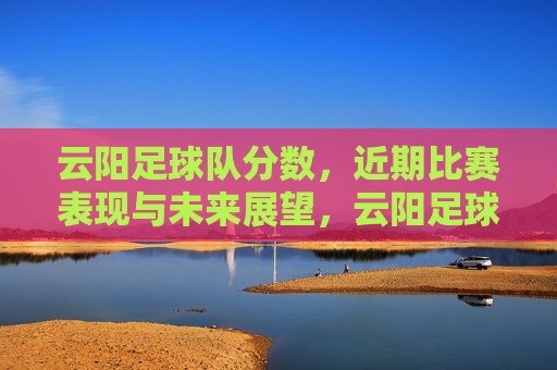 云阳足球队分数,近期比赛表现与未来展望,云阳足球队,近期比赛分数、表现总结与未来展望