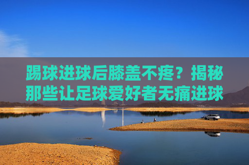 踢球进球后膝盖不疼？揭秘那些让足球爱好者无痛进球的技巧与秘诀