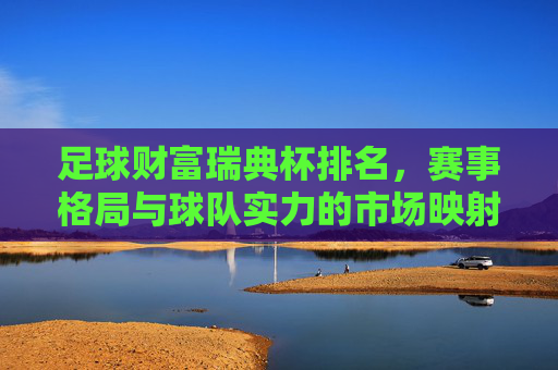 足球财富瑞典杯排名，赛事格局与球队实力的市场映射——从瑞典杯表现看俱乐部价值变迁，足球财富瑞典杯排名，赛事格局与球队实力的市场映射——从瑞典杯表现看俱乐部价值变迁