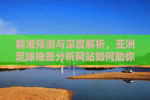 精准预测与深度解析,亚洲足球抽签分析网站如何助你把握亚洲杯等赛事机遇