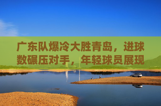 广东队爆冷大胜青岛,进球数碾压对手,年轻球员展现统治力,广东队爆冷大胜青岛,进球数碾压对手,年轻球员展现统治力
