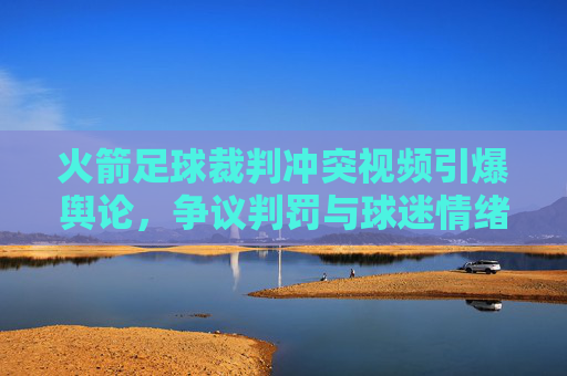 火箭足球裁判冲突视频引爆舆论,争议判罚与球迷情绪的激烈碰撞