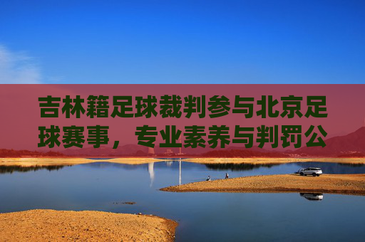 吉林籍足球裁判参与北京足球赛事，专业素养与判罚公正的探讨