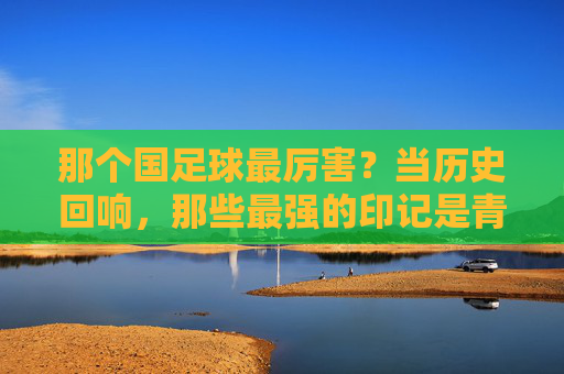 那个国足球最厉害？当历史回响，那些最强的印记是青春的勋章，那个国足球最厉害？历史回响里的青春勋章印记