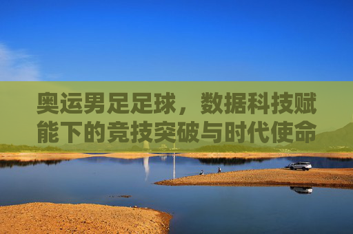 奥运男足足球,数据科技赋能下的竞技突破与时代使命,奥运男足足球,数据科技赋能下的竞技突破与时代使命
