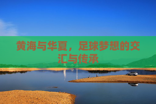黄海与华夏，足球梦想的交汇与传承