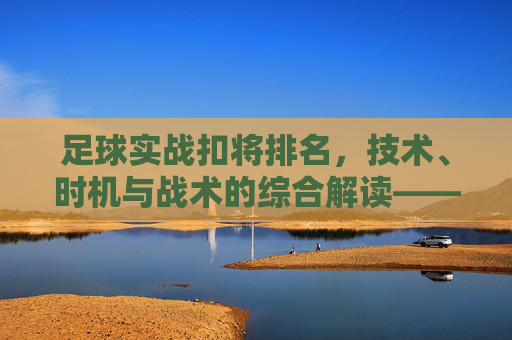 足球实战扣将排名，技术、时机与战术的综合解读——解析顶级球员的扣将实力与排名逻辑，足球实战扣将排名，技术、时机与战术的综合解读——解析顶级球员的扣将实力与排名逻辑