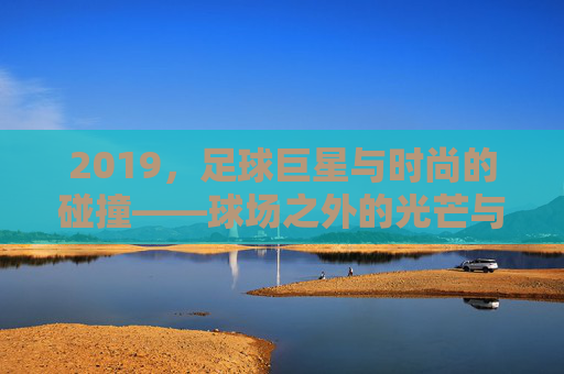 2019,足球巨星与时尚的碰撞——球场之外的光芒与潮流