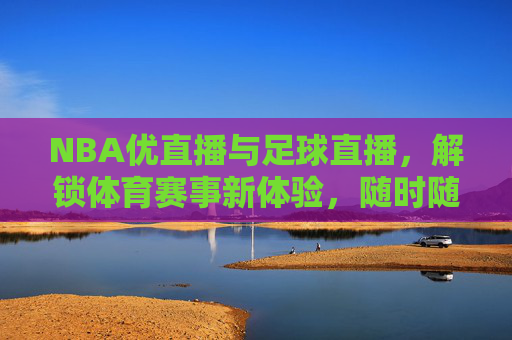 NBA优直播与足球直播，解锁体育赛事新体验，随时随地尽享精彩对决，NBA优直播与足球直播，解锁体育赛事新体验，随时随地尽享精彩对决