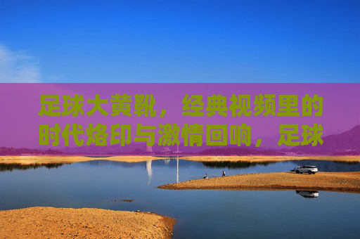 足球大黄靴，经典视频里的时代烙印与激情回响，足球大黄靴，经典视频里的时代烙印与激情回响