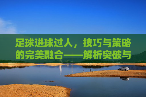 足球进球过人，技巧与策略的完美融合——解析突破与射门的艺术，足球进球过人，技巧与策略的完美融合——解析突破与射门的艺术