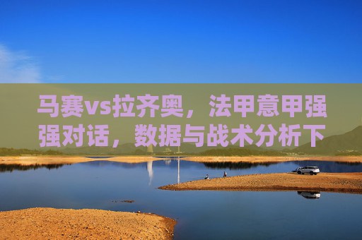 马赛vs拉齐奥,法甲意甲强强对话,数据与战术分析下的推荐策略,马赛vs拉齐奥,法甲意甲强强对话,数据与战术分析下的推荐策略