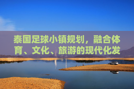 泰国足球小镇规划,融合体育、文化、旅游的现代化发展路径——探索体育小镇建设的创新模式,泰国足球小镇规划,融合体育、文化、旅游的现代化发展路径与创新模式探索