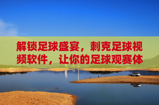 解锁足球盛宴，刺克足球视频软件，让你的足球观赛体验更上一层楼，解锁足球盛宴，刺克足球视频软件，让你的足球观赛体验更上一层楼