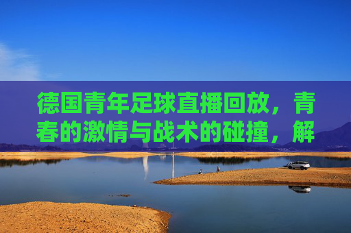 德国青年足球直播回放,青春的激情与战术的碰撞,解码成长中的精彩瞬间,德国青年足球直播回放,青春的激情与战术的碰撞,解码成长中的精彩瞬间